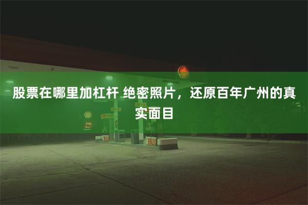 股票在哪里加杠杆 绝密照片，还原百年广州的真实面目
