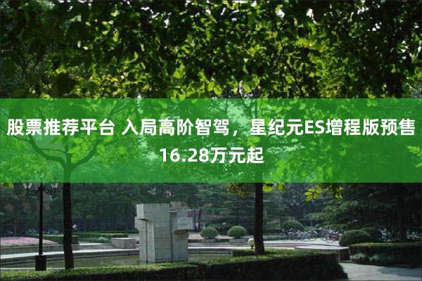 股票推荐平台 入局高阶智驾，星纪元ES增程版预售16.28万元起
