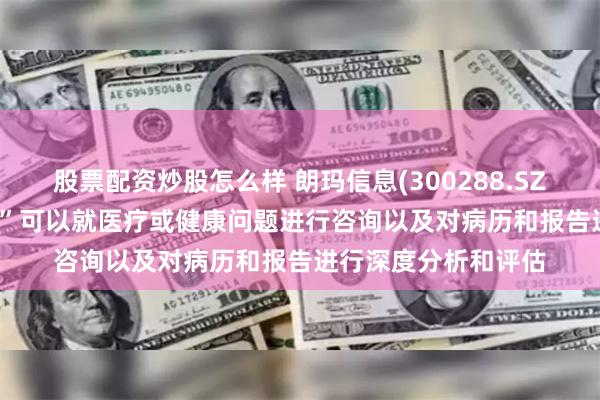 股票配资炒股怎么样 朗玛信息(300288.SZ)：“39AI医生大脑”可以就医疗或健康问题进行咨询以及对病历和报告进行深度分析和评估