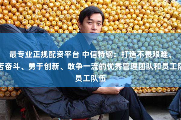 最专业正规配资平台 中信特钢：打造不畏艰难、艰苦奋斗、勇于创新、敢争一流的优秀管理团队和员工队伍