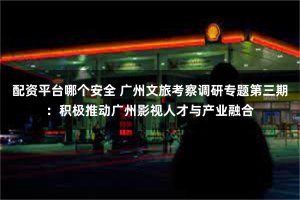 配资平台哪个安全 广州文旅考察调研专题第三期：积极推动广州影视人才与产业融合