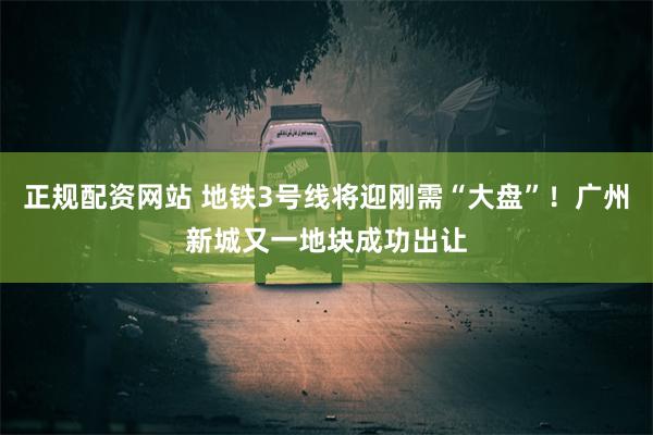 正规配资网站 地铁3号线将迎刚需“大盘”！广州新城又一地块成功出让