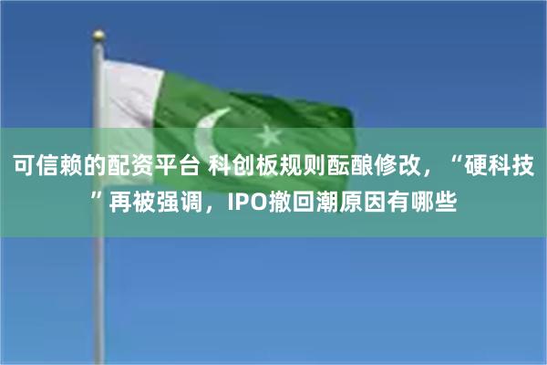 可信赖的配资平台 科创板规则酝酿修改，“硬科技”再被强调，IPO撤回潮原因有哪些