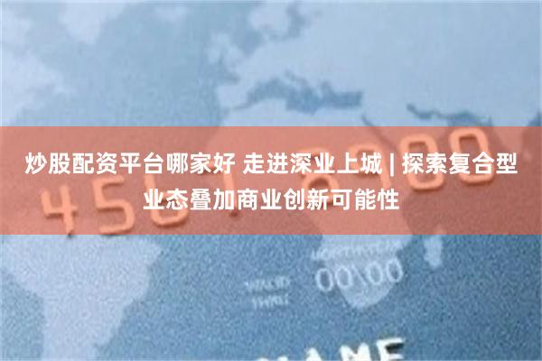 炒股配资平台哪家好 走进深业上城 | 探索复合型业态叠加商业创新可能性