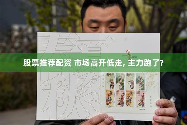股票推荐配资 市场高开低走, 主力跑了?