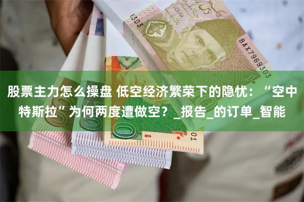 股票主力怎么操盘 低空经济繁荣下的隐忧：“空中特斯拉”为何两度遭做空？_报告_的订单_智能