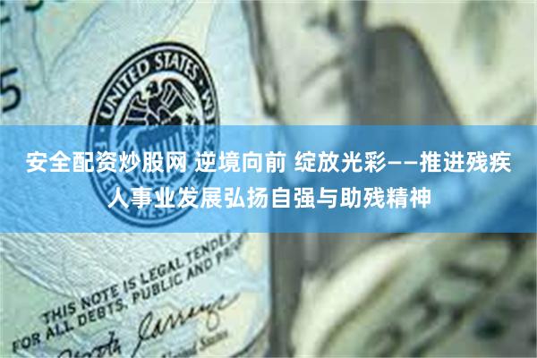 安全配资炒股网 逆境向前 绽放光彩——推进残疾人事业发展弘扬自强与助残精神
