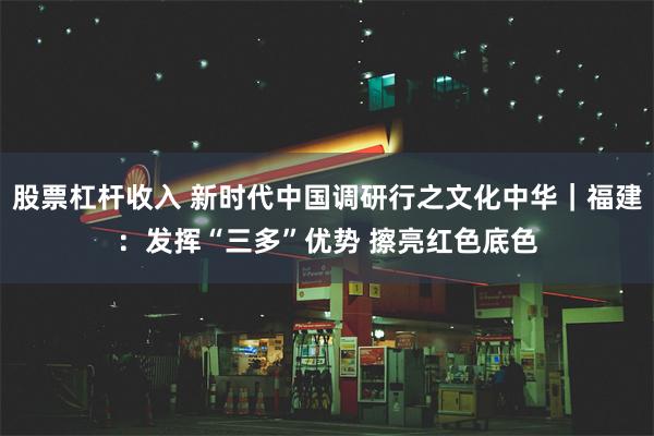 股票杠杆收入 新时代中国调研行之文化中华｜福建：发挥“三多”优势 擦亮红色底色