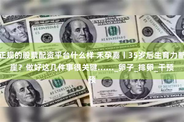 正规的股票配资平台什么样 禾孕嘉丨35岁后生育力断崖？做好这几件事很关键......_卵子_排卵_干预