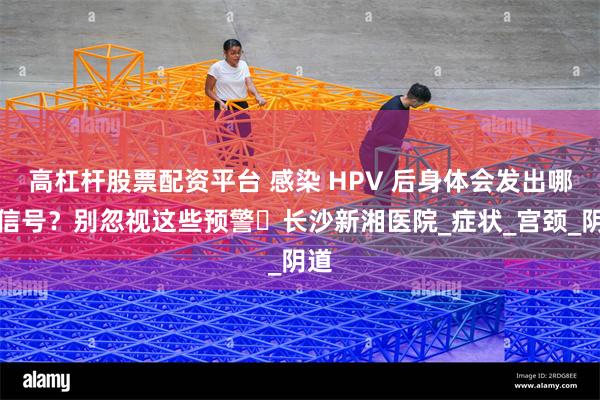 高杠杆股票配资平台 感染 HPV 后身体会发出哪些信号？别忽视这些预警​长沙新湘医院_症状_宫颈_阴道
