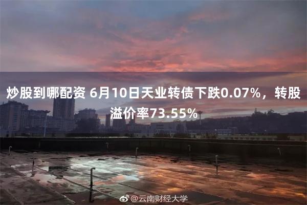 炒股到哪配资 6月10日天业转债下跌0.07%，转股溢价率73.55%