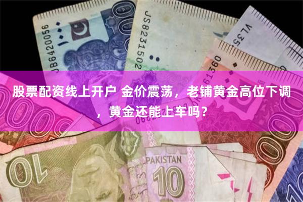 股票配资线上开户 金价震荡，老铺黄金高位下调，黄金还能上车吗？