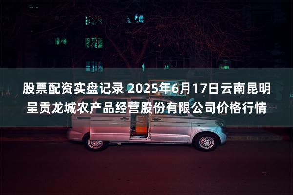 股票配资实盘记录 2025年6月17日云南昆明呈贡龙城农产品经营股份有限公司价格行情