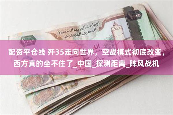 配资平仓线 歼35走向世界，空战模式彻底改变，西方真的坐不住了_中国_探测距离_阵风战机
