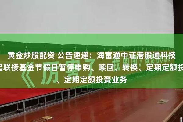 黄金炒股配资 公告速递：海富通中证港股通科技ETF发起联接基金节假日暂停申购、赎回、转换、定期定额投资业务